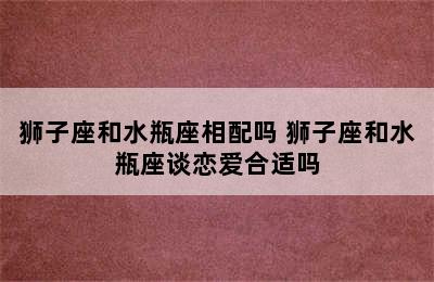 狮子座和水瓶座相配吗 狮子座和水瓶座谈恋爱合适吗